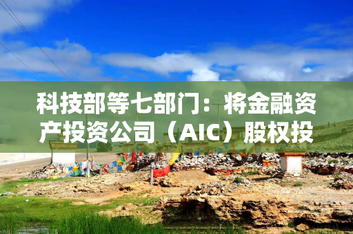 科技部等七部门：将金融资产投资公司（AIC）股权投资试点范围扩大到18个城市所在省份