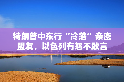 特朗普中东行“冷落”亲密盟友，以色列有怒不敢言