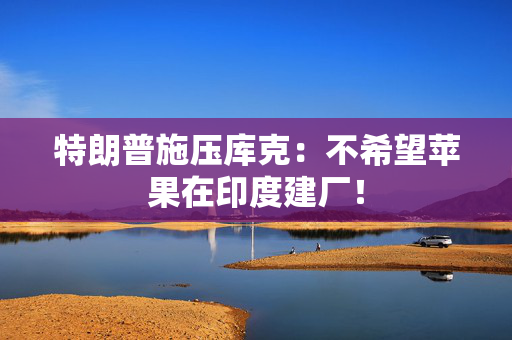 特朗普施压库克：不希望苹果在印度建厂！