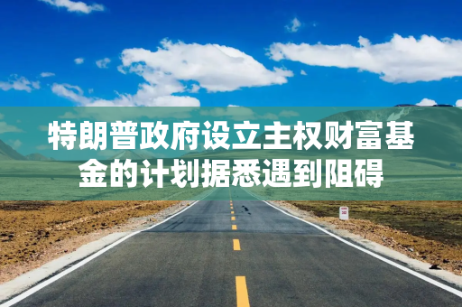 特朗普政府设立主权财富基金的计划据悉遇到阻碍