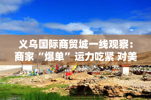 义乌国际商贸城一线观察：商家“爆单”运力吃紧 对美贸易按下加速键