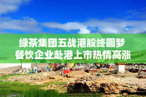 绿茶集团五战港股终圆梦 餐饮企业赴港上市热情高涨