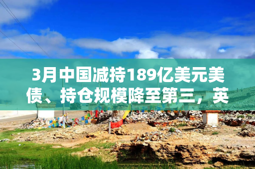 3月中国减持189亿美元美债、持仓规模降至第三，英国升至第二