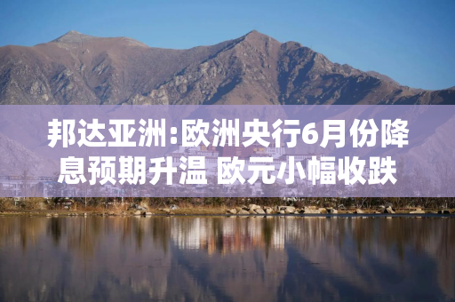 邦达亚洲:欧洲央行6月份降息预期升温 欧元小幅收跌