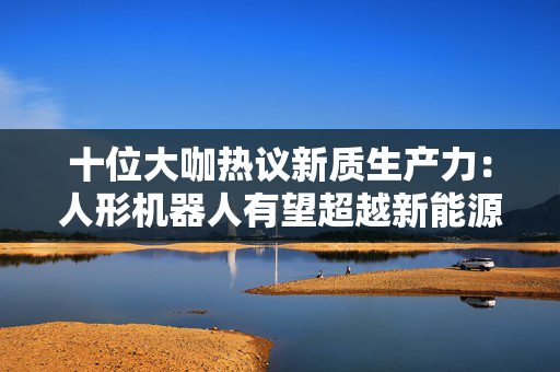 十位大咖热议新质生产力：人形机器人有望超越新能源车成为万亿级市场，机器人手部灵活性越来越高
