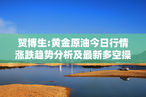 贺博生:黄金原油今日行情涨跌趋势分析及最新多空操作建议指导