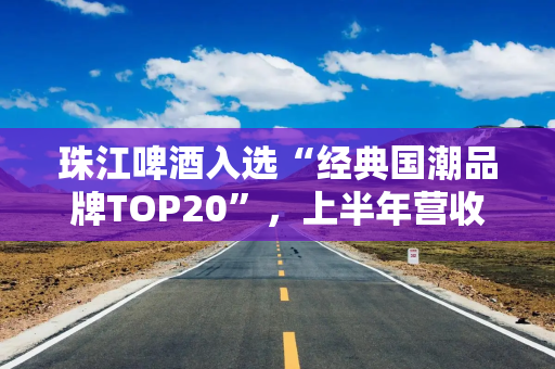 珠江啤酒入选“经典国潮品牌TOP20”，上半年营收同比增长30%至45%