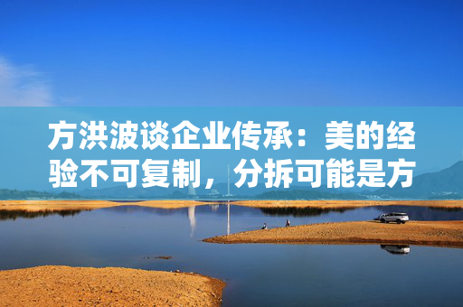 方洪波谈企业传承：美的经验不可复制，分拆可能是方法之一
