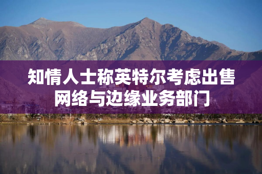 知情人士称英特尔考虑出售网络与边缘业务部门