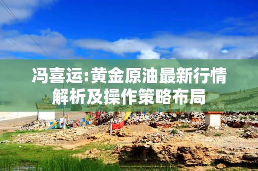 冯喜运:黄金原油最新行情解析及操作策略布局