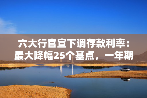六大行官宣下调存款利率：最大降幅25个基点，一年期定存首次破1%