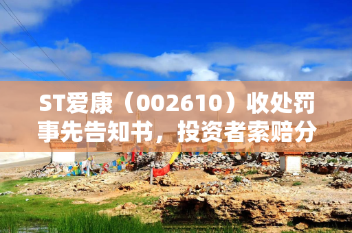 ST爱康（002610）收处罚事先告知书，投资者索赔分析