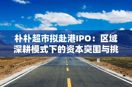 朴朴超市拟赴港IPO：区域深耕模式下的资本突围与挑战