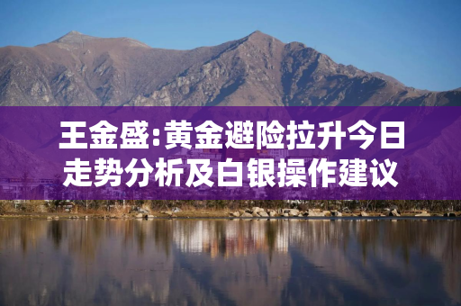 王金盛:黄金避险拉升今日走势分析及白银操作建议