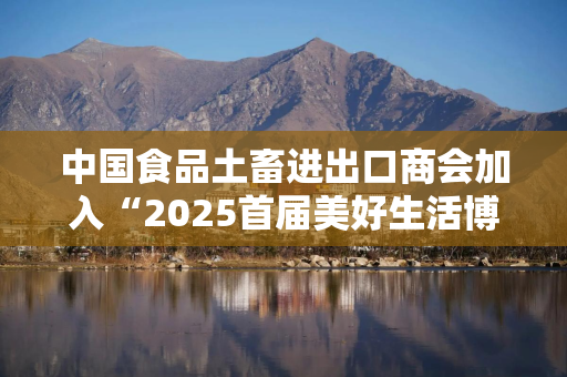 中国食品土畜进出口商会加入“2025首届美好生活博览会”，成为支持单位