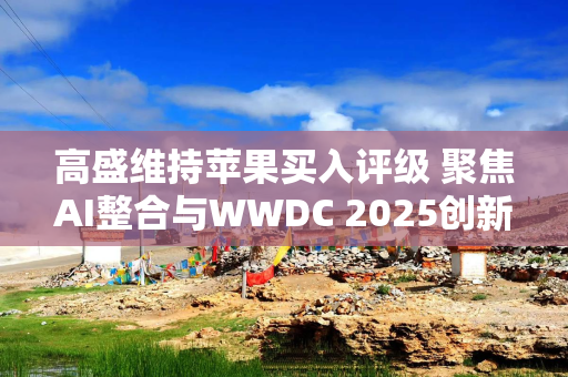 高盛维持苹果买入评级 聚焦AI整合与WWDC 2025创新