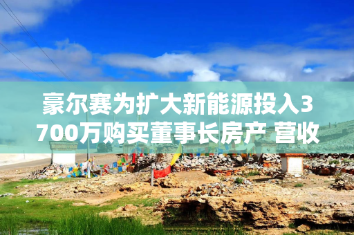 豪尔赛为扩大新能源投入3700万购买董事长房产 营收暴跌6成扣非净利润连亏4年