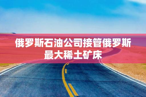 俄罗斯石油公司接管俄罗斯最大稀土矿床