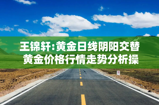 王锦轩:黄金日线阴阳交替 黄金价格行情走势分析操作建议