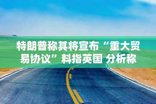 特朗普称其将宣布“重大贸易协议”料指英国 分析称无论特朗普宣布什么协议 都将是有限的