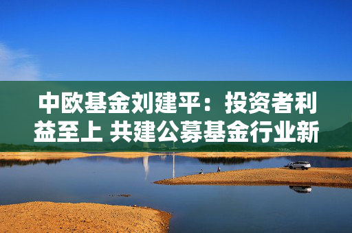 中欧基金刘建平：投资者利益至上 共建公募基金行业新生态