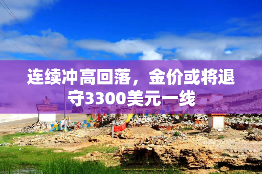 连续冲高回落，金价或将退守3300美元一线