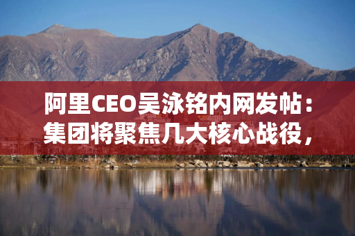 阿里CEO吴泳铭内网发帖：集团将聚焦几大核心战役，由多个业务方参与