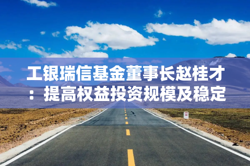 工银瑞信基金董事长赵桂才：提高权益投资规模及稳定性，为投资者创造更优长期回报