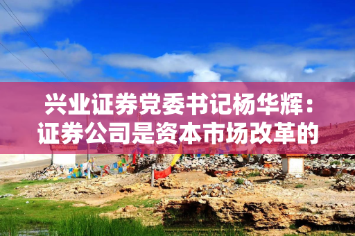 兴业证券党委书记杨华辉：证券公司是资本市场改革的践行者