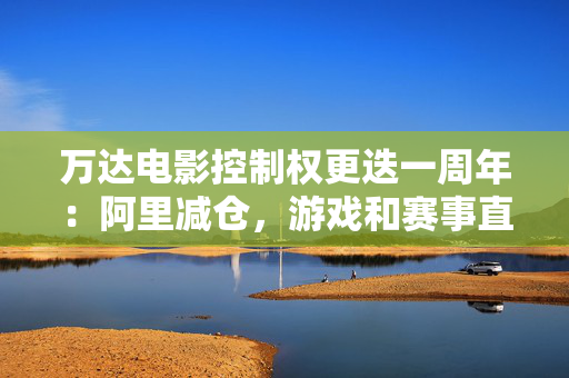 万达电影控制权更迭一周年：阿里减仓，游戏和赛事直播登场 新东家如何改写这家老牌上市影企命运？