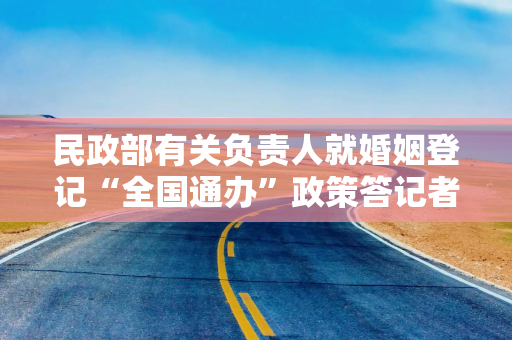 民政部有关负责人就婚姻登记“全国通办”政策答记者问