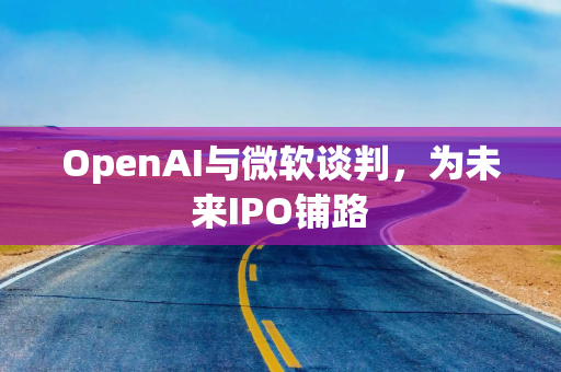 OpenAI与微软谈判，为未来IPO铺路