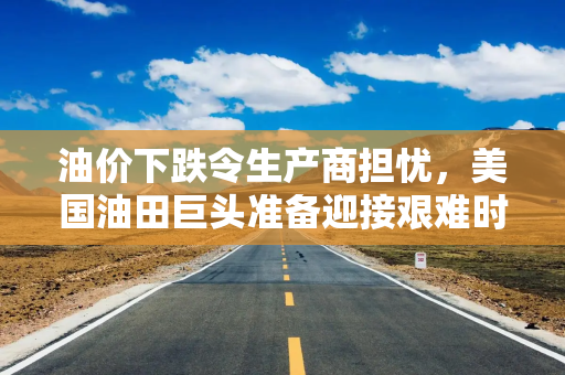 油价下跌令生产商担忧，美国油田巨头准备迎接艰难时期