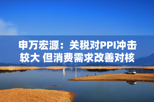 申万宏源：关税对PPI冲击较大 但消费需求改善对核心CPI形成较大支撑