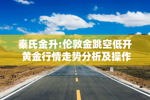 秦氏金升:伦敦金跳空低开 黄金行情走势分析及操作建议