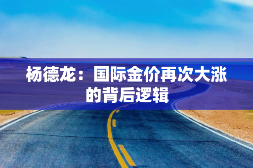 杨德龙：国际金价再次大涨的背后逻辑