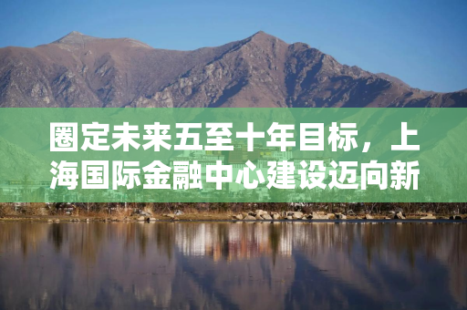 圈定未来五至十年目标，上海国际金融中心建设迈向新阶段