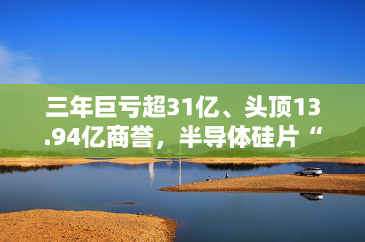 三年巨亏超31亿、头顶13.94亿商誉，半导体硅片“黑马”上海超硅募资49亿冲击IPO