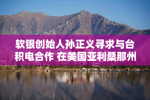 软银创始人孙正义寻求与台积电合作 在美国亚利桑那州打造1万亿美元AI中心