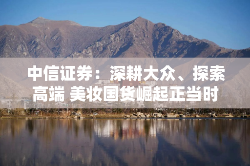 中信证券：深耕大众、探索高端 美妆国货崛起正当时