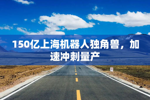 150亿上海机器人独角兽，加速冲刺量产