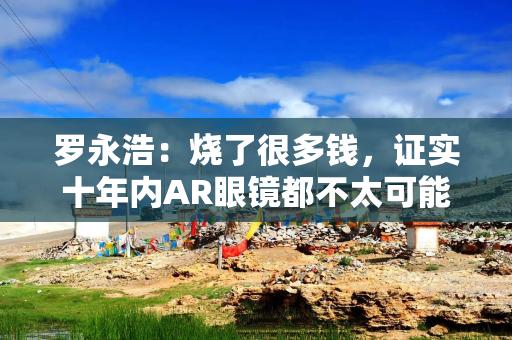罗永浩：烧了很多钱，证实十年内AR眼镜都不太可能商业化，代价非常昂贵
