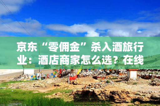 京东“零佣金”杀入酒旅行业：酒店商家怎么选？在线旅游平台如何应对？