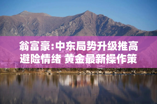 翁富豪:中东局势升级推高避险情绪 黄金最新操作策略