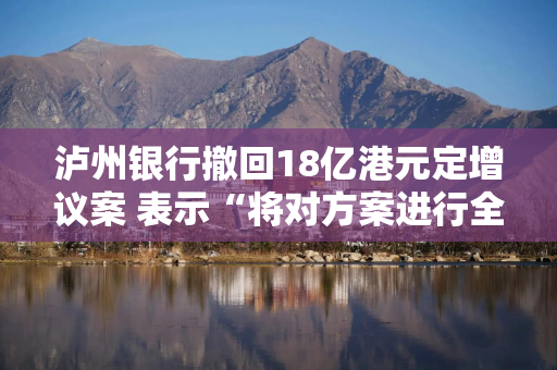 泸州银行撤回18亿港元定增议案 表示“将对方案进行全面评估”