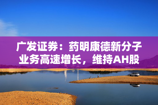 广发证券：药明康德新分子业务高速增长，维持AH股“买入”评级