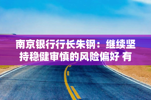 南京银行行长朱钢：继续坚持稳健审慎的风险偏好 有效管控运营成本和风险成本
