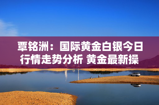 覃铭洲：国际黄金白银今日行情走势分析 黄金最新操作建议