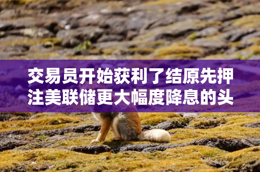 交易员开始获利了结原先押注美联储更大幅度降息的头寸