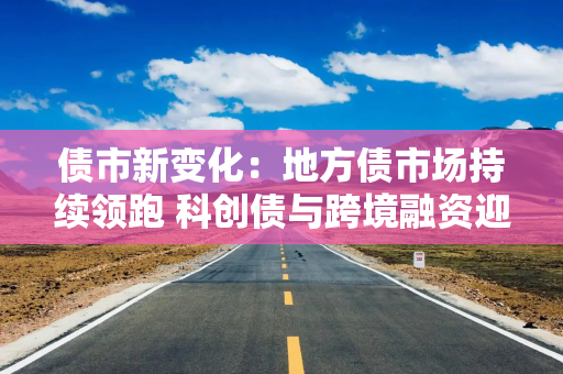 债市新变化：地方债市场持续领跑 科创债与跨境融资迎新机